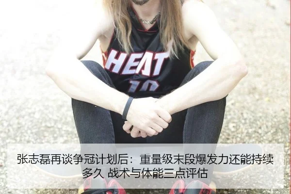张志磊再谈争冠计划后：重量级末段爆发力还能持续多久 战术与体能三点评估